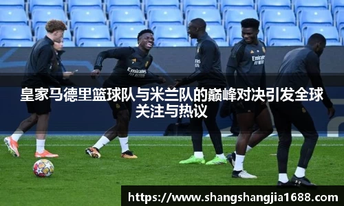 皇家马德里篮球队与米兰队的巅峰对决引发全球关注与热议